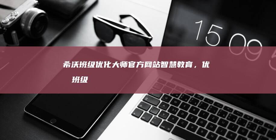 希沃班级优化大师官方网站：智慧教育，优化班级管理